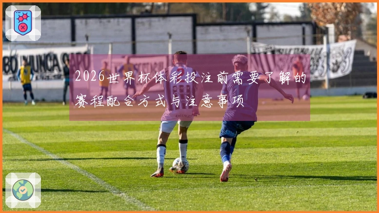 2026世界杯体彩投注前需要了解的赛程配合方式与注意事项